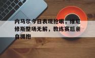 关于内马尔今日表现抢眼，维尼修斯整场无解，教练赛后亲自拥抱的信息
